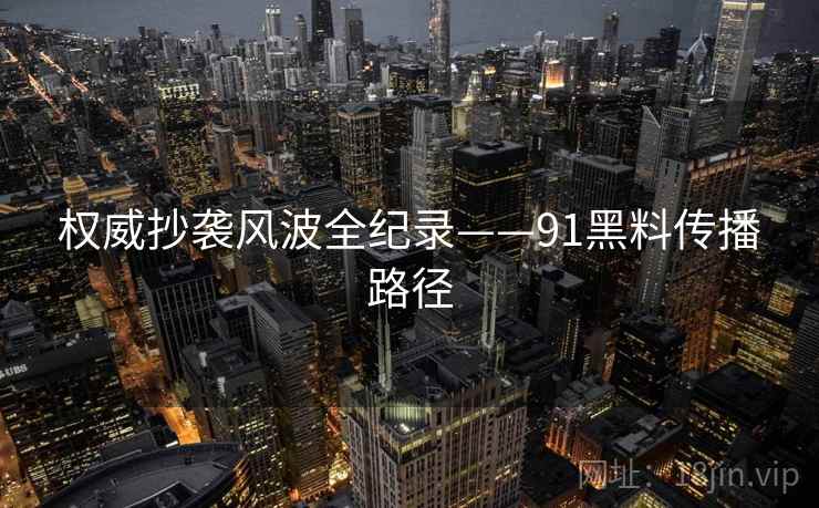 权威抄袭风波全纪录——91黑料传播路径