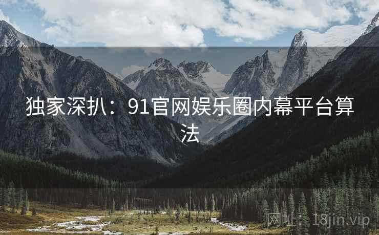 独家深扒：91官网娱乐圈内幕平台算法