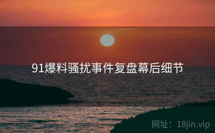 91爆料骚扰事件复盘幕后细节