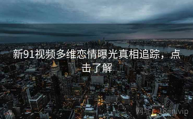 新91视频多维恋情曝光真相追踪，点击了解