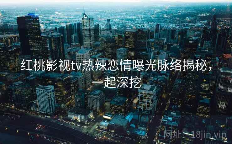 红桃影视tv热辣恋情曝光脉络揭秘，一起深挖