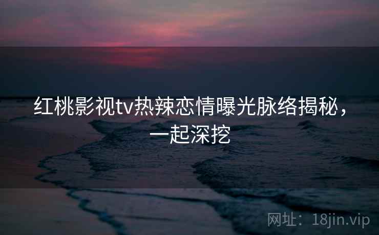 红桃影视tv热辣恋情曝光脉络揭秘，一起深挖