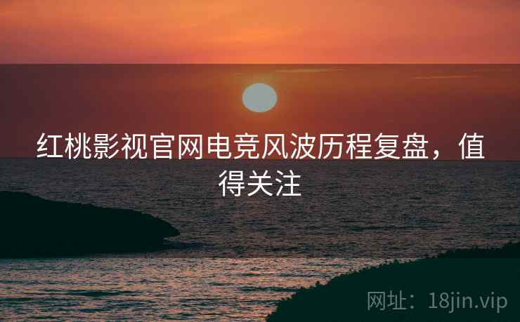 红桃影视官网电竞风波历程复盘，值得关注