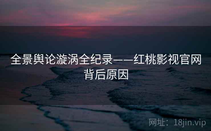 全景舆论漩涡全纪录——红桃影视官网背后原因