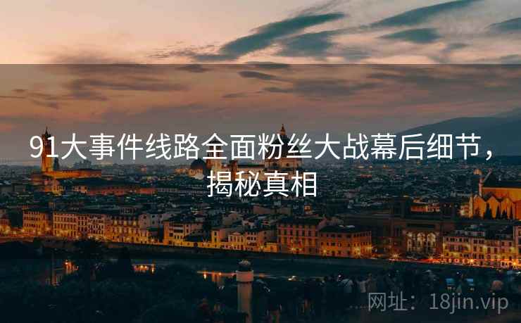 91大事件线路全面粉丝大战幕后细节，揭秘真相