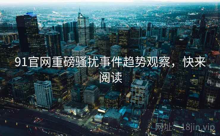 91官网重磅骚扰事件趋势观察，快来阅读