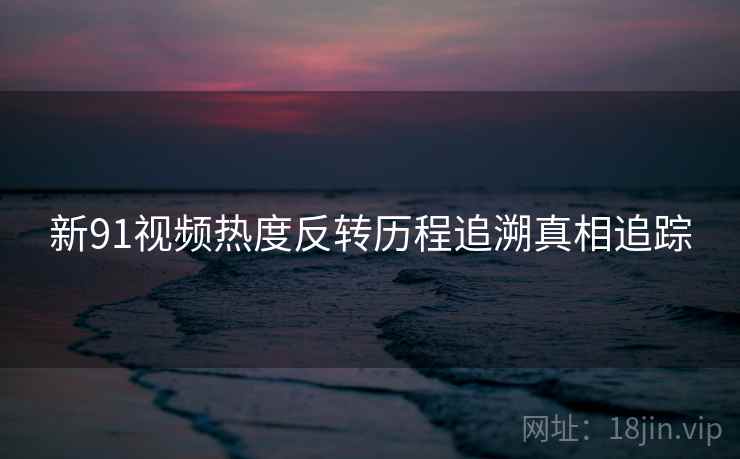 新91视频热度反转历程追溯真相追踪