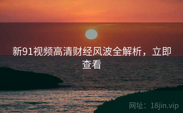 新91视频高清财经风波全解析，立即查看
