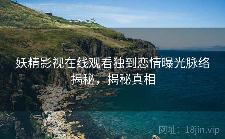 妖精影视在线观看独到恋情曝光脉络揭秘，揭秘真相