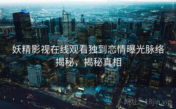 妖精影视在线观看独到恋情曝光脉络揭秘，揭秘真相
