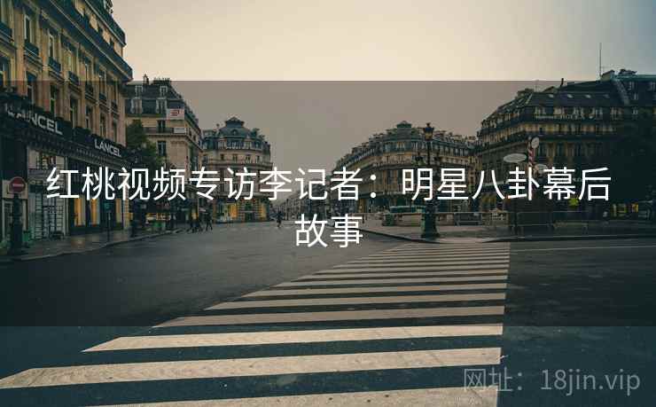 红桃视频专访李记者:明星八卦幕后故事