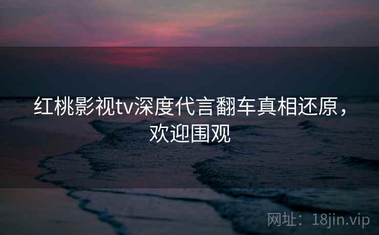 红桃影视tv深度代言翻车真相还原，欢迎围观